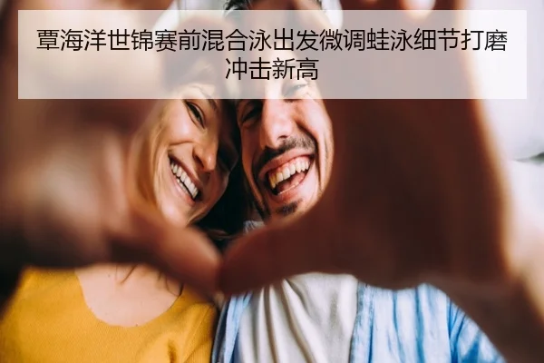 覃海洋世锦赛前混合泳出发微调蛙泳细节打磨冲击新高