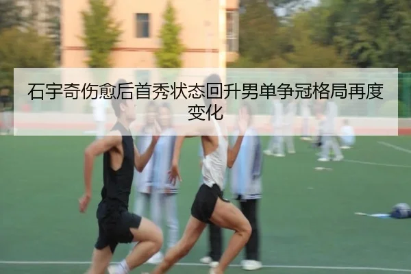 石宇奇伤愈后首秀状态回升男单争冠格局再度变化